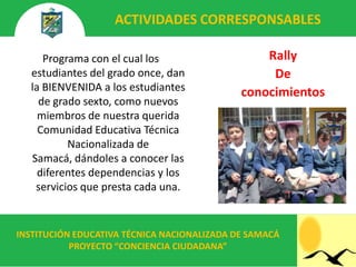ACTIVIDADES CORRESPONSABLES

     Programa con el cual los                    Rally
  estudiantes del grado once, dan                 De
  la BIENVENIDA a los estudiantes            conocimientos
    de grado sexto, como nuevos
    miembros de nuestra querida
    Comunidad Educativa Técnica
          Nacionalizada de
  Samacá, dándoles a conocer las
    diferentes dependencias y los
   servicios que presta cada una.


INSTITUCIÓN EDUCATIVA TÉCNICA NACIONALIZADA DE SAMACÁ
           PROYECTO “CONCIENCIA CIUDADANA”
 