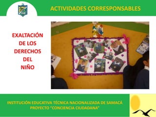 ACTIVIDADES CORRESPONSABLES



  EXALTACIÓN
    DE LOS
   DERECHOS
      DEL
     NIÑO




INSTITUCIÓN EDUCATIVA TÉCNICA NACIONALIZADA DE SAMACÁ
           PROYECTO “CONCIENCIA CIUDADANA”
 
