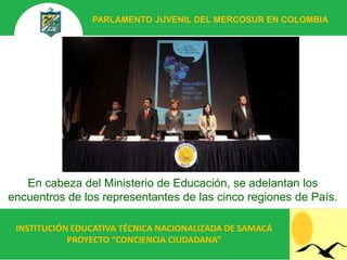 PARLAMENTO JUVENIL DEL MERCOSUR EN COLOMBIA




   En cabeza del Ministerio de Educación, se adelantan los
encuentros de los representantes de las cinco regiones de País.

 INSTITUCIÓN EDUCATIVA TÉCNICA NACIONALIZADA DE SAMACÁ
            PROYECTO “CONCIENCIA CIUDADANA”
 