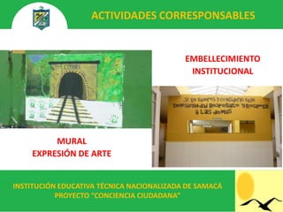 ACTIVIDADES CORRESPONSABLES


                                           EMBELLECIMIENTO
                                            INSTITUCIONAL




         MURAL
    EXPRESIÓN DE ARTE


INSTITUCIÓN EDUCATIVA TÉCNICA NACIONALIZADA DE SAMACÁ
           PROYECTO “CONCIENCIA CIUDADANA”
 