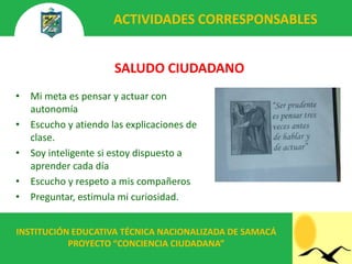 ACTIVIDADES CORRESPONSABLES


                       SALUDO CIUDADANO
•   Mi meta es pensar y actuar con
    autonomía
•   Escucho y atiendo las explicaciones de
    clase.
•   Soy inteligente si estoy dispuesto a
    aprender cada día
•   Escucho y respeto a mis compañeros
•   Preguntar, estimula mi curiosidad.


INSTITUCIÓN EDUCATIVA TÉCNICA NACIONALIZADA DE SAMACÁ
           PROYECTO “CONCIENCIA CIUDADANA”
 