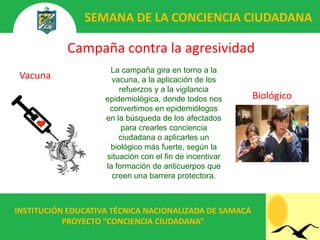 SEMANA DE LA CONCIENCIA CIUDADANA

           Campaña contra la agresividad
                     La campaña gira en torno a la
 Vacuna               vacuna, a la aplicación de los
                        refuerzos y a la vigilancia
                    epidemiológica, donde todos nos      Biológico
                     convertimos en epidemiólogos
                    en la búsqueda de los afectados
                         para crearles conciencia
                        ciudadana o aplicarles un
                     biológico más fuerte, según la
                    situación con el fin de incentivar
                    la formación de anticuerpos que
                      creen una barrera protectora.



INSTITUCIÓN EDUCATIVA TÉCNICA NACIONALIZADA DE SAMACÁ
           PROYECTO “CONCIENCIA CIUDADANA”
 