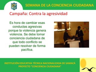 SEMANA DE LA CONCIENCIA CIUDADANA

   Campaña: Contra la agresividad
    Es hora de cambiar esas
      conductas agresivas
   porque la violencia genera
    violencia. Se debe tomar
    conciencia ciudadana de
      que todo conflicto se
   pueden resolver de forma
             pacífica.



INSTITUCIÓN EDUCATIVA TÉCNICA NACIONALIZADA DE SAMACÁ
           PROYECTO “CONCIENCIA CIUDADANA”
 