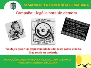 SEMANA DE LA CONCIENCIA CIUDADANA

         Campaña: Llegó la hora sin demora




 No dejes pasar las impuntualidades del resto como si nada.
                   Haz sentir tu molestia.

INSTITUCIÓN EDUCATIVA TÉCNICA NACIONALIZADA DE SAMACÁ
           PROYECTO “CONCIENCIA CIUDADANA”
 