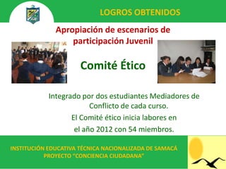 LOGROS OBTENIDOS
              Apropiación de escenarios de
                  participación Juvenil

                      Comité Ético

            Integrado por dos estudiantes Mediadores de
                         Conflicto de cada curso.
                   El Comité ético inicia labores en
                    el año 2012 con 54 miembros.

INSTITUCIÓN EDUCATIVA TÉCNICA NACIONALIZADA DE SAMACÁ
           PROYECTO “CONCIENCIA CIUDADANA”
 