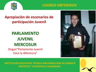 LOGROS OBTENIDOS

Apropiación de escenarios de
    participación Juvenil

     PARLAMENTO
       JUVENIL
      MERCOSUR
  Slogan”Parlamento Juvenil
      hace la diferencia”


INSTITUCIÓN EDUCATIVA TÉCNICA NACIONALIZADA DE SAMACÁ
           PROYECTO “CONCIENCIA CIUDADANA”
 