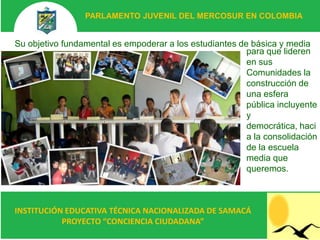 PARLAMENTO JUVENIL DEL MERCOSUR EN COLOMBIA


Su objetivo fundamental es empoderar a los estudiantes de básica y media
                                                         para que lideren
                                                         en sus
                                                         Comunidades la
                                                         construcción de
                                                         una esfera
                                                         pública incluyente
                                                         y
                                                         democrática, haci
                                                         a la consolidación
                                                         de la escuela
                                                         media que
                                                         queremos.



INSTITUCIÓN EDUCATIVA TÉCNICA NACIONALIZADA DE SAMACÁ
           PROYECTO “CONCIENCIA CIUDADANA”
 