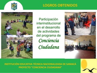 LOGROS OBTENIDOS


                         Participación
                       interinstitucional
                        en el desarrollo
                        de actividades
                       del programa de
                        Conciencia
                        Ciudadana


INSTITUCIÓN EDUCATIVA TÉCNICA NACIONALIZADA DE SAMACÁ
           PROYECTO “CONCIENCIA CIUDADANA”
 