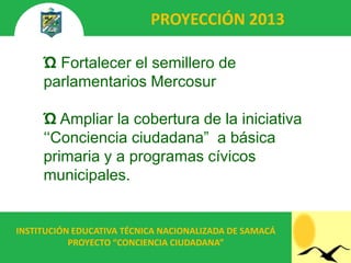 PROYECCIÓN 2013

     Ώ Fortalecer el semillero de
     parlamentarios Mercosur

     Ώ Ampliar la cobertura de la iniciativa
     „„Conciencia ciudadana” a básica
     primaria y a programas cívicos
     municipales.


INSTITUCIÓN EDUCATIVA TÉCNICA NACIONALIZADA DE SAMACÁ
           PROYECTO “CONCIENCIA CIUDADANA”
 