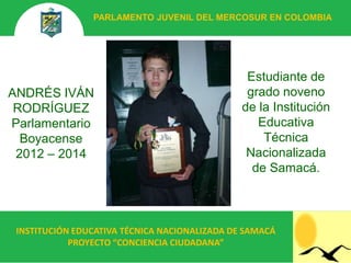 PARLAMENTO JUVENIL DEL MERCOSUR EN COLOMBIA




                                                Estudiante de
ANDRÉS IVÁN                                     grado noveno
 RODRÍGUEZ                                     de la Institución
Parlamentario                                     Educativa
  Boyacense                                        Técnica
 2012 – 2014                                    Nacionalizada
                                                 de Samacá.



 INSTITUCIÓN EDUCATIVA TÉCNICA NACIONALIZADA DE SAMACÁ
            PROYECTO “CONCIENCIA CIUDADANA”
 
