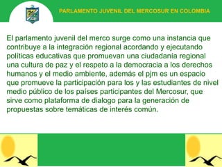 PARLAMENTO JUVENIL DEL MERCOSUR EN COLOMBIA



El parlamento juvenil del merco surge como una instancia que
contribuye a la integración regional acordando y ejecutando
políticas educativas que promuevan una ciudadanía regional
una cultura de paz y el respeto a la democracia a los derechos
humanos y el medio ambiente, además el pjm es un espacio
que promueve la participación para los y las estudiantes de nivel
medio público de los países participantes del Mercosur, que
sirve como plataforma de dialogo para la generación de
propuestas sobre temáticas de interés común.
 