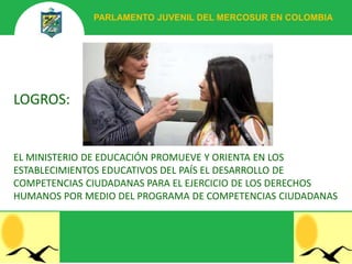 PARLAMENTO JUVENIL DEL MERCOSUR EN COLOMBIA




LOGROS:


EL MINISTERIO DE EDUCACIÓN PROMUEVE Y ORIENTA EN LOS
ESTABLECIMIENTOS EDUCATIVOS DEL PAÍS EL DESARROLLO DE
COMPETENCIAS CIUDADANAS PARA EL EJERCICIO DE LOS DERECHOS
HUMANOS POR MEDIO DEL PROGRAMA DE COMPETENCIAS CIUDADANAS
 