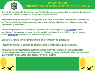 PROYECCIÓN DEL
                         PARLAMENTO JUVENIL DEL MERCOSUR EN COLOMBIA

Que el rol del educador también se vea fortalecido ya que ellos son los formadores de aquellos
ciudadanos que van a ser el futuro de nuestras sociedades.

Ampliar los años de escolaridad obligatoria, para esto es necesario, implementar reformas en
las formas escolares tradicionales par que la experiencia educativa de los jóvenes sea más
significativa y productiva.

Educar integralmente al estudiante, sobre todo en lo que respecta a los valores éticos y
espirituales, tan necesarios para construir desde sus bases una sociedad que no padece
tantos problemas económicos o técnicos como éticos.

Educar a la familia como agente primario en la formación del ciudadano.

Procurar la igualdad y equidad de oportunidades y posibilidades para los jóvenes.

Asimismo procura favorecer la autonomía intelectual y el desarrollo de las capacidades
necesarias para la prosecución de estudios ulteriores y desarrollar habilidades instrumentales
que preparen al educando para acceder al mundo laboral.
 