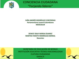 CONCIENCIA CIUDADANA
      “Forjando líderes”



      IVÁN ANDRÉS RODRÍGUEZ CONTRERAS
        Parlamentario Juvenil Colombiano
                  MERCOSUR



         DENICE IDALY BORDA ÁLVAREZ
       MARTHA YANETH RODRÍGUEZ BERNAL
                  Docentes




      SECRETARIA DE EDUCACIÓN DE BOYACÁ
INSTITUCIÓN EDUCATIVA TÉCNICA NACIONALIZADA
             CULTURA CIUDADANA
                   SAMACÁ
 