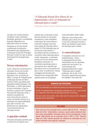 “A Educação Sexual deve deixar de ser
                                     fragmentada e deve ser integrada na
                                     educação para a saúde”
                                     Daniel Sampaio, presidente do Grupo de Trabalho para a Educação Sexual em Meio Escolar




escolares de conhecimentos           carácter que a educação sexual                      numa disciplina sobre saúde.
científicos sobre anatomia,          deveria assumir no currículo:                       Algumas vozes críticas têm
fisiologia, genética e sexualidade   constituir-se como disciplina                       alertado para o facto de se correr
humana adaptados aos                 autónoma? Ser transversal ao                        o risco de a educação sexual se
diferentes níveis de ensino.         currículo? Integrar uma área                        diluir nas temáticas mais vastas
Passaram-se 22 anos desde            mais ampla de educação para a                       da educação para a saúde.
a publicação do primeiro             saúde? O GTES defendeu que as
documento que regulamenta            escolas do ensino básico e
a educação sexual em Portugal!       secundário devem revitalizar os                     A concretização
Será que é desta vez que se passa    currículos sobre educação para a                    O programa começou já a ser
decisivamente do papel para          saúde, integrando a educação                        implementado. Assim,
a vida?                              sexual, em vez de criarem uma                       os agrupamentos/escolas
                                     disciplina autónoma. As                             interessados em ser apoiados,
                                     conclusões apontaram para o                         ainda este ano lectivo, na
Novas orientações                    que parecia ser a opinião que                       concretização dos
Com o objectivo de promover a        prevalecia entre as associações de                  programas/projectos sobre
educação sexual nas escolas          pais e entre os professores. Numa                   “Educação para a Saúde”,
portuguesas, a ministra da           sondagem promovida pelo                             puderam, até ao dia 15 de
Educação cria, em Junho de           Netprof (www.netprof.pt) 48%                        Fevereiro, apresentar um plano
2005, o Grupo de Trabalho para       optaram pela sua integração                         de trabalho. Para além da
a Educação Sexual em Meio
Escolar (GTES), presidido pelo
psiquiatra Daniel Sampaio. Em                                       NÚMEROS QUE PREOCUPAM
Novembro, o GTES apresentou
                                       15% dos infectados com SIDA são jovens com menos de 25 anos
as suas conclusões, a que se
associou o parecer do Conselho         Há 28 mil adolescentes portuguesas grávidas por ano, o que consti-
Nacional de Educação sobre a           tui a segunda maior taxa de gravidez precoce na Europa.
matéria (consultar em
                                       8,8 por cento dos jovens com mais de 15 anos já teve relações
www.min-edu.pt). Entre as
                                       sexuais sem preservativo.
várias conclusões destaca-se a
afirmação da responsabilidade
que cabe à escola e aos
professores na organização                                                     EM LINHA
e desenvolvimento da
educação sexual.                       Pelo custo de uma chamada local o número 800 22 20 03 – “Sexuali-
                                       dade em Linha” disponibiliza o acesso a quem pode esclarecer dúvi-
                                       das sobre sexualidade colocadas pelos jovens portugueses. Existe
A questão central                      desde 1998 através de um protocolo entre a APF e o IPJ. “Sexuali-
                                       dade em Linha” atende dezenas de milhares de chamadas por ano,
Uma das principais questões que
                                       sendo sobretudo procurada por raparigas.
o GTES teve de reflectir foi o
                                                                                                                              7
 