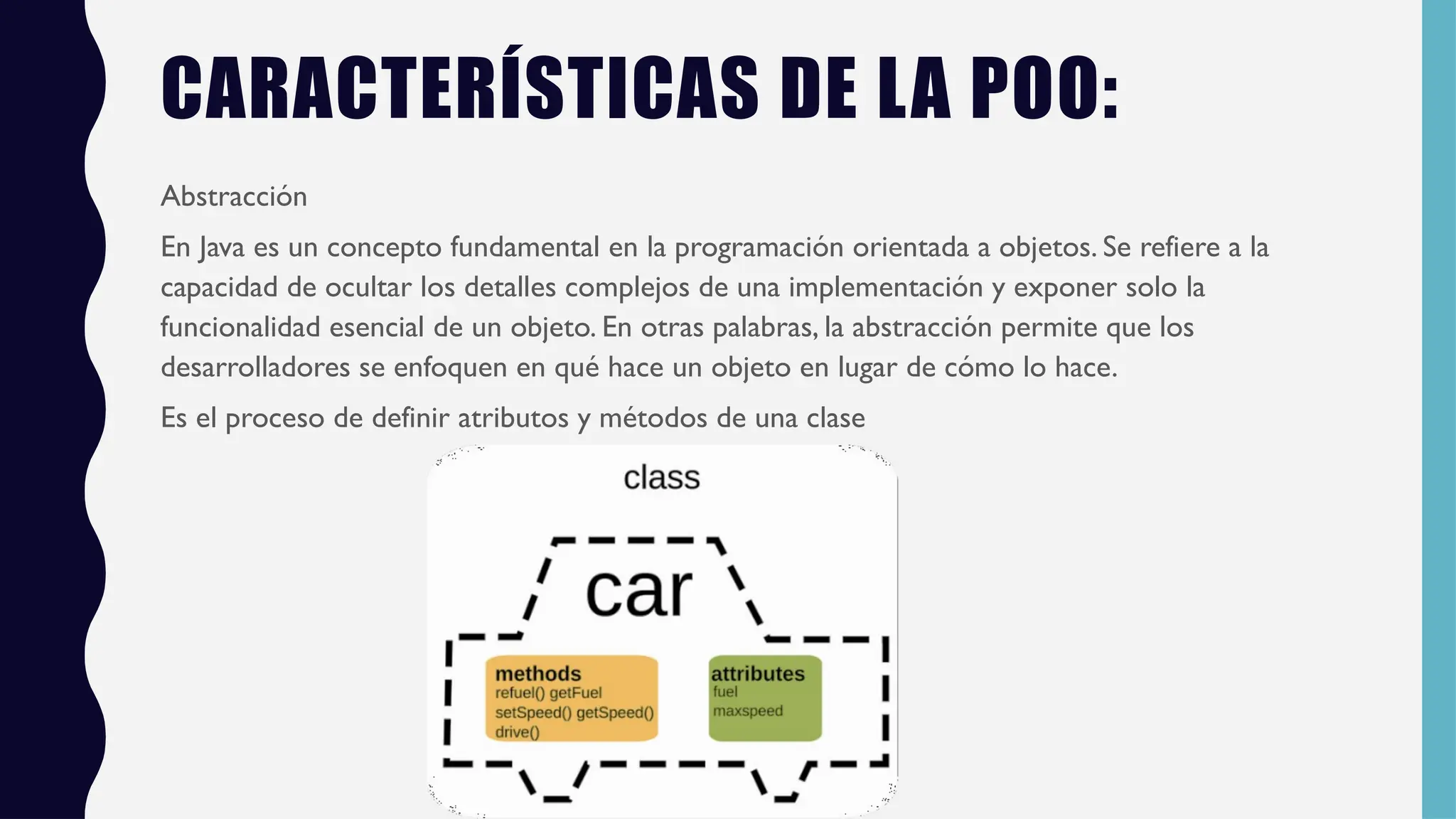 CARACTERÍSTICAS DE LA POO:
Abstracción
En Java es un concepto fundamental en la programación orientada a objetos. Se refiere a la
capacidad de ocultar los detalles complejos de una implementación y exponer solo la
funcionalidad esencial de un objeto. En otras palabras, la abstracción permite que los
desarrolladores se enfoquen en qué hace un objeto en lugar de cómo lo hace.
Es el proceso de definir atributos y métodos de una clase
 