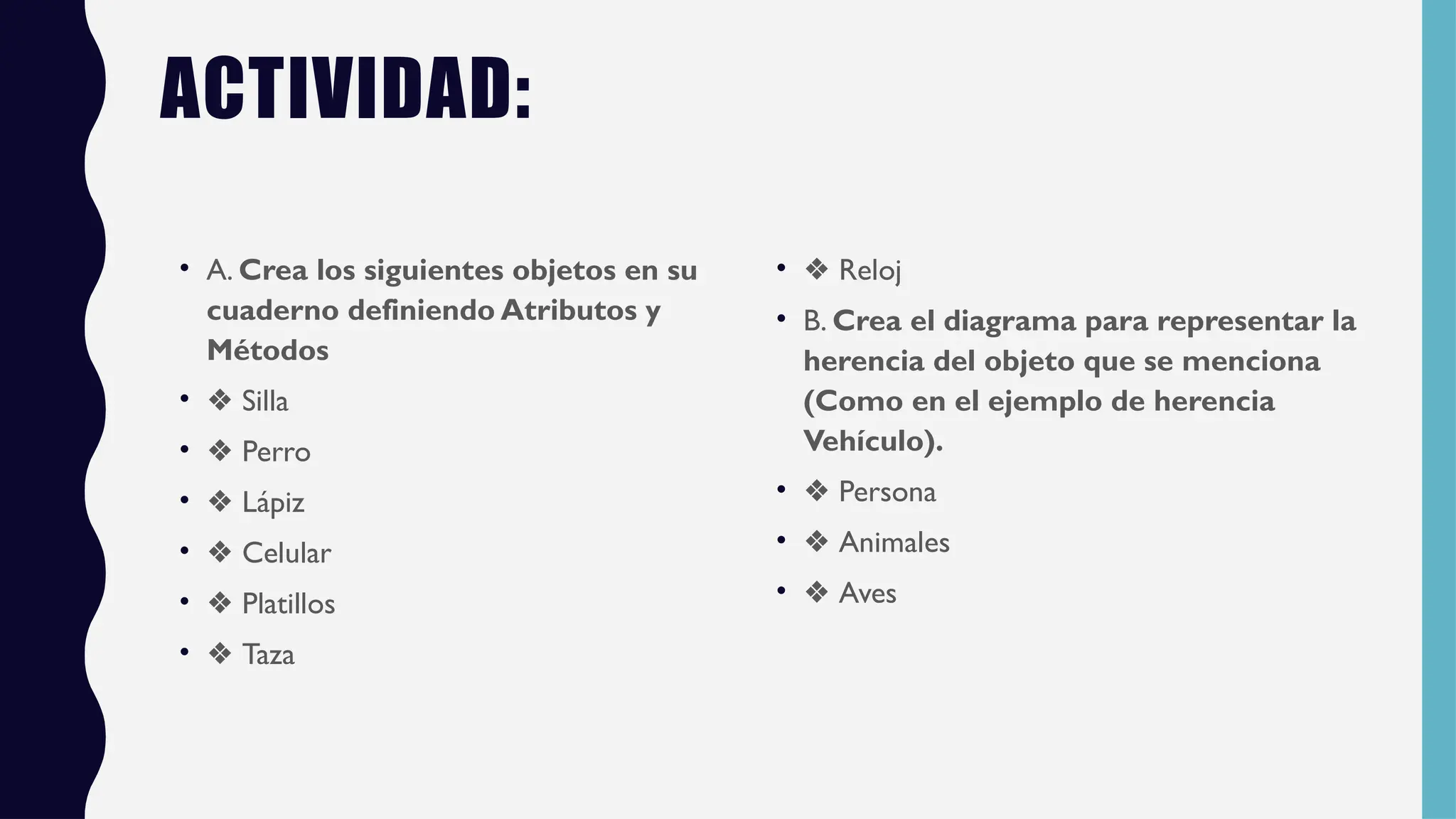 ACTIVIDAD:
• A. Crea los siguientes objetos en su
cuaderno definiendo Atributos y
Métodos
• ❖ Silla
• ❖ Perro
• ❖ Lápiz
• ❖ Celular
• ❖ Platillos
• ❖ Taza
• ❖ Reloj
• B. Crea el diagrama para representar la
herencia del objeto que se menciona
(Como en el ejemplo de herencia
Vehículo).
• ❖ Persona
• ❖ Animales
• ❖ Aves
 