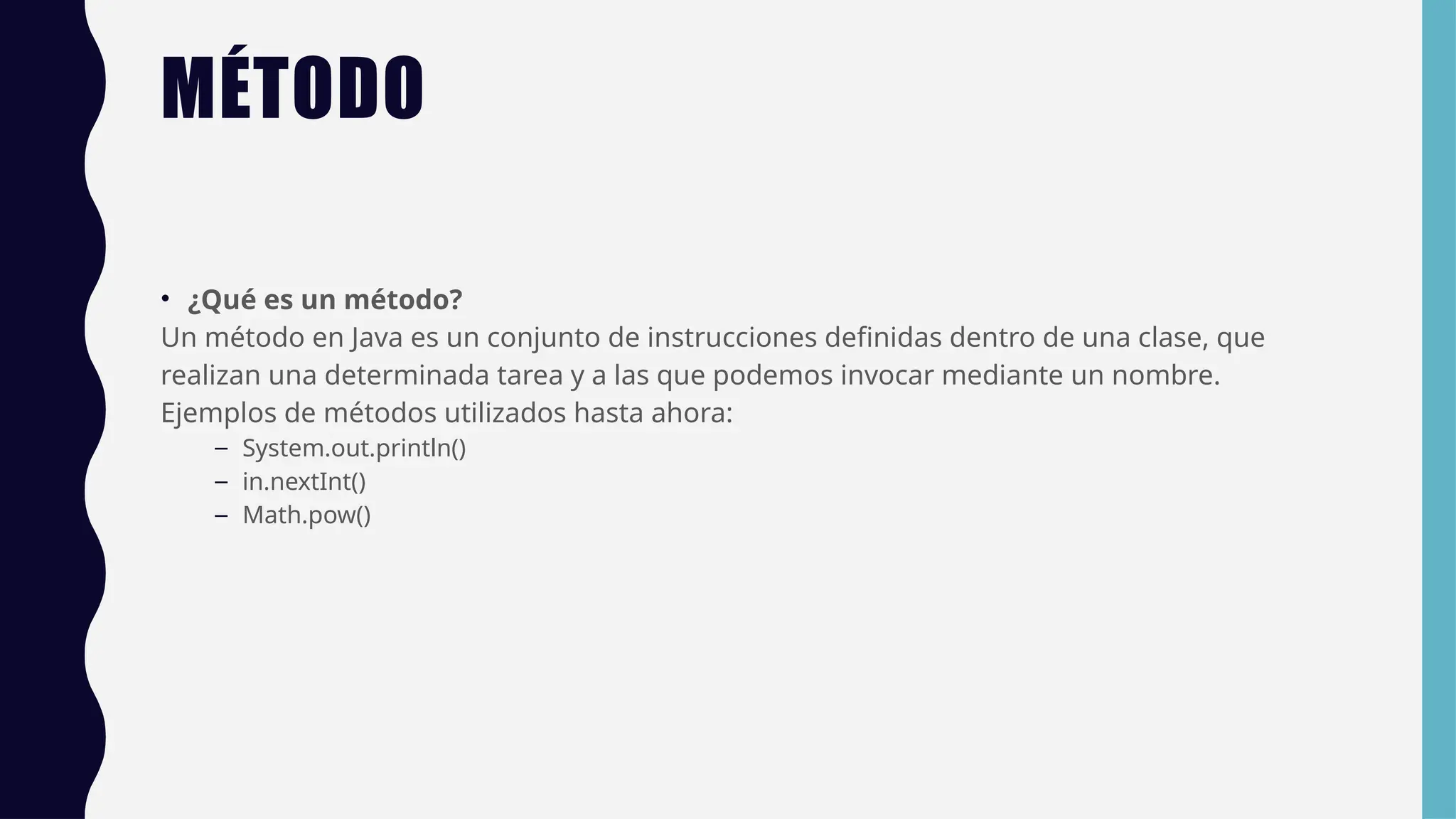 MÉTODO
• ¿Qué es un método?
Un método en Java es un conjunto de instrucciones definidas dentro de una clase, que
realizan una determinada tarea y a las que podemos invocar mediante un nombre.
Ejemplos de métodos utilizados hasta ahora:
– System.out.println()
– in.nextInt()
– Math.pow()
 