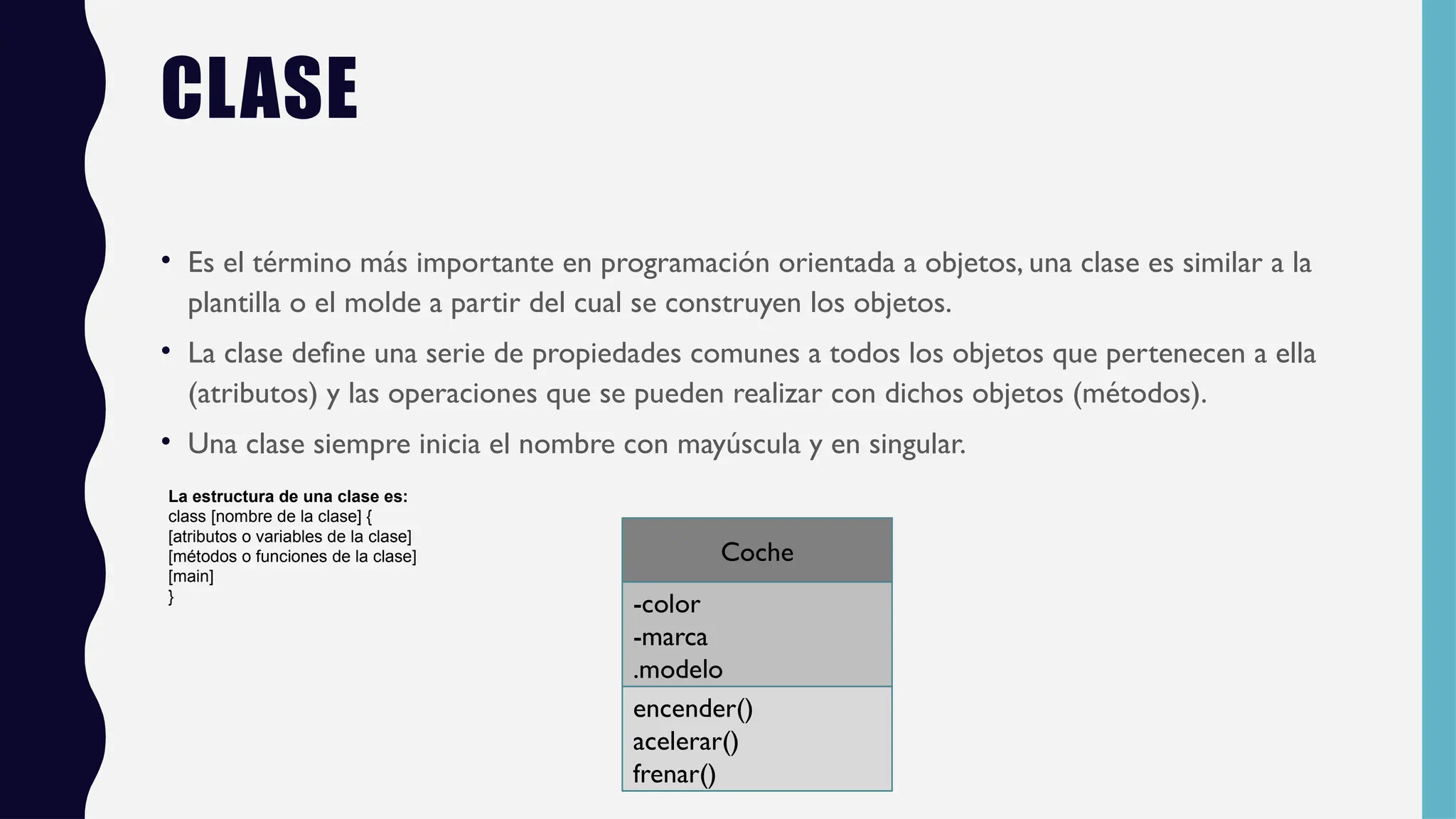 CLASE
• Es el término más importante en programación orientada a objetos, una clase es similar a la
plantilla o el molde a partir del cual se construyen los objetos.
• La clase define una serie de propiedades comunes a todos los objetos que pertenecen a ella
(atributos) y las operaciones que se pueden realizar con dichos objetos (métodos).
• Una clase siempre inicia el nombre con mayúscula y en singular.
Coche
-color
-marca
.modelo
encender()
acelerar()
frenar()
La estructura de una clase es:
class [nombre de la clase] {
[atributos o variables de la clase]
[métodos o funciones de la clase]
[main]
}
 