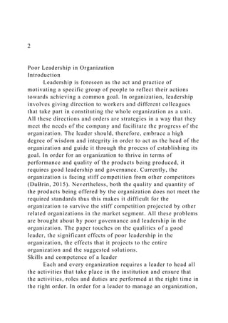 2
Poor Leadership in Organization
Introduction
Leadership is foreseen as the act and practice of
motivating a specific group of people to reflect their actions
towards achieving a common goal. In organization, leadership
involves giving direction to workers and different colleagues
that take part in constituting the whole organization as a unit.
All these directions and orders are strategies in a way that they
meet the needs of the company and facilitate the progress of the
organization. The leader should, therefore, embrace a high
degree of wisdom and integrity in order to act as the head of the
organization and guide it through the process of establishing its
goal. In order for an organization to thrive in terms of
performance and quality of the products being produced, it
requires good leadership and governance. Currently, the
organization is facing stiff competition from other competitors
(DuBrin, 2015). Nevertheless, both the quality and quantity of
the products being offered by the organization does not meet the
required standards thus this makes it difficult for the
organization to survive the stiff competition projected by other
related organizations in the market segment. All these problems
are brought about by poor governance and leadership in the
organization. The paper touches on the qualities of a good
leader, the significant effects of poor leadership in the
organization, the effects that it projects to the entire
organization and the suggested solutions.
Skills and competence of a leader
Each and every organization requires a leader to head all
the activities that take place in the institution and ensure that
the activities, roles and duties are performed at the right time in
the right order. In order for a leader to manage an organization,
 