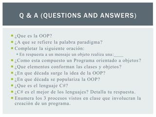 Q & A (QUESTIONS AND ANSWERS)
 ¿Que es la OOP?
 ¿A que se refiere la palabra paradigma?
 Completar la siguiente oración:
 En respuesta a un mensaje un objeto realiza una:____
 ¿Como esta compuesto un Programa orientado a objetos?
 ¿Que elementos conforman las clases y objetos?
 ¿En que década surge la idea de la OOP?
 ¿En que década se populariza la OOP?
 ¿Que es el lenguaje C#?
 ¿C# es el mejor de los lenguajes? Detalla tu respuesta.
 Enumera los 3 procesos vistos en clase que involucran la
creación de un programa.
 