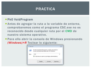  Pk0 VoidProgram
 Antes de agregar la ruta a la variable de entorno,
comprobaremos como el programa CSC.exe no es
reconocido desde cualquier ruta por el CMD de
nuestro sistema operativo.
 Para ello abrir la consola de Windows presionando
(Windows)+R Teclear lo siguiente:
PRACTICA
 