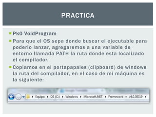  Pk0 VoidProgram
 Para que el OS sepa donde buscar el ejecutable para
poderlo lanzar, agregaremos a una variable de
entorno llamada PATH la ruta donde esta localizado
el compilador.
 Copiamos en el portapapales (clipboard) de windows
la ruta del compilador, en el caso de mi máquina es
la siguiente:
PRACTICA
 