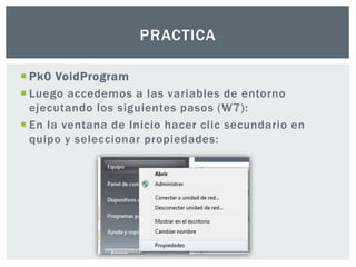 Pk0 VoidProgram
 Luego accedemos a las variables de entorno
ejecutando los siguientes pasos (W7):
 En la ventana de Inicio hacer clic secundario en
quipo y seleccionar propiedades:
PRACTICA
 