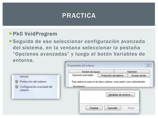  Pk0 VoidProgram
 Seguido de eso seleccionar configuración avanzada
del sistema, en la ventana seleccionar la pestaña
“Opciones avanzadas” y luego el botón Variables de
entorno.
PRACTICA
 