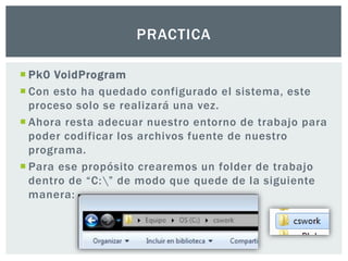  Pk0 VoidProgram
 Con esto ha quedado configurado el sistema, este
proceso solo se realizará una vez.
 Ahora resta adecuar nuestro entorno de trabajo para
poder codificar los archivos fuente de nuestro
programa.
 Para ese propósito crearemos un folder de trabajo
dentro de “C:” de modo que quede de la siguiente
manera:
PRACTICA
 