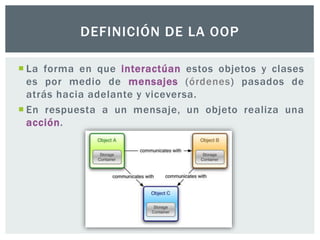  La forma en que interactúan estos objetos y clases
es por medio de mensajes (órdenes) pasados de
atrás hacia adelante y viceversa.
 En respuesta a un mensaje, un objeto realiza una
acción.
DEFINICIÓN DE LA OOP
 