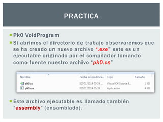  Pk0 VoidProgram
 Si abrimos el directorio de trabajo observaremos que
se ha creado un nuevo archivo “.exe” este es un
ejecutable originado por el compilador tomando
como fuente nuestro archivo “pk0.cs”
 Este archivo ejecutable es llamado también
“assembly” (ensamblado).
PRACTICA
 