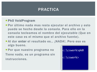  Pk0 VoidProgram
 Por último nada mas resta ejecutar el archivo y esto
puede se hecho desde la consola. Para ello en la
consola tecleamos el nombre del ejecutable (Que en
este caso es el mismo que el archivo fuente).
 Al dar enter el resultado es… ¡NADA!. Pero eso es
algo bueno.
 Por que nuestro programa no
Tiene nada, es un programa sin
instrucciones.
PRACTICA
 