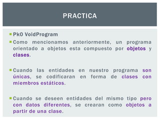  Pk0 VoidProgram
 Como mencionamos anteriormente, un programa
orientado a objetos esta compuesto por objetos y
clases.
 Cuando las entidades en nuestro programa son
únicas, se codificaran en forma de clases con
miembros estáticos.
 Cuando se deseen entidades del mismo tipo pero
con datos diferentes, se crearan como objetos a
partir de una clase.
PRACTICA
 