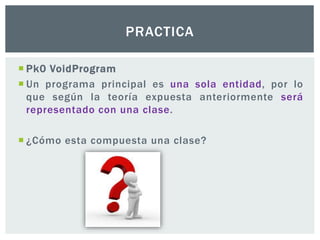  Pk0 VoidProgram
 Un programa principal es una sola entidad, por lo
que según la teoría expuesta anteriormente será
representado con una clase.
 ¿Cómo esta compuesta una clase?
PRACTICA
 