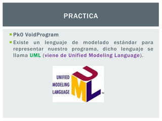  Pk0 VoidProgram
 Existe un lenguaje de modelado estándar para
representar nuestro programa, dicho lenguaje se
llama UML (viene de Unified Modeling Language).
PRACTICA
 