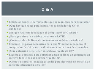 Q & A
 Enliste al menos 3 herramientas que se requieren para programar.
 ¿Que hay que hacer para instalar el compilador de C# en
windows?
 ¿En que ruta esta localizado el compilador de C Sharp?
 ¿Para que sirve la variable de entorno PATH?
 ¿Como se abre la línea de comandos en ambiente windows?
 Enumere los pasos necesarios para que Windows reconozca el
compilador de C# desde cualquier ruta en la línea de comandos.
 ¿Que extensión debe tener un archivo fuente de C#?
 Escriba el comando para compilar desde la línea de comandos un
archivo fuente con el nombre "fuente.cs".
 ¿Como se llama el lenguaje estándar para describir un modelo de
software orientado a objetos?
 