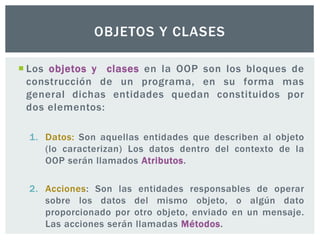  Los objetos y clases en la OOP son los bloques de
construcción de un programa, en su forma mas
general dichas entidades quedan constituidos por
dos elementos:
1. Datos: Son aquellas entidades que describen al objeto
(lo caracterizan) Los datos dentro del contexto de la
OOP serán llamados Atributos.
2. Acciones: Son las entidades responsables de operar
sobre los datos del mismo objeto, o algún dato
proporcionado por otro objeto, enviado en un mensaje.
Las acciones serán llamadas Métodos.
OBJETOS Y CLASES
 