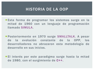  Esta forma de programar los sistemas surge en la
mitad de 1960 con un lenguaje de programación
llamado SIMULA.
 Posteriormente en 1970 surge SMALLTALK. A pesar
de la evolución constante de la OPP, los
desarrolladores no abrazaron esta metodología de
desarrollo en sus inicios.
 El interés por este paradigma surge hasta la mitad
de 1980, con el surgimiento de C++.
HISTORIA DE LA OOP
 