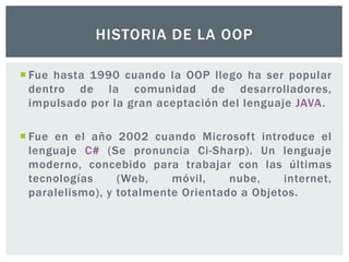  Fue hasta 1990 cuando la OOP llego ha ser popular
dentro de la comunidad de desarrolladores,
impulsado por la gran aceptación del lenguaje JAVA.
 Fue en el año 2002 cuando Microsoft introduce el
lenguaje C# (Se pronuncia Ci-Sharp). Un lenguaje
moderno, concebido para trabajar con las últimas
tecnologías (Web, móvil, nube, internet,
paralelismo), y totalmente Orientado a Objetos.
HISTORIA DE LA OOP
 