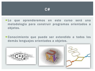  Lo que aprenderemos en este curso será una
metodología para construir programas orientados a
objetos.
 Conocimiento que puede ser extendido a todos los
demás lenguajes orientados a objetos.
C#
 