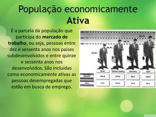 População economicamente
Ativa
É a parcela da população que
participa do mercado de
trabalho, ou seja, pessoas entre
dez e sessenta anos nos países
subdesenvolvidos e entre quinze
e sessenta anos nos
desenvolvidos. São incluídas
como economicamente ativas as
pessoas desempregadas que
estão em busca de emprego.
 