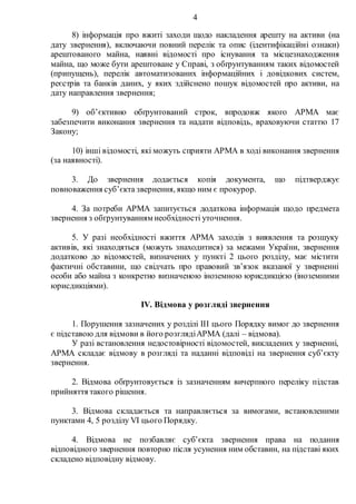 4
8) інформація про вжиті заходи щодо накладення арешту на активи (на
дату звернення), включаючи повний перелік та опис (ідентифікаційні ознаки)
арештованого майна, наявні відомості про існування та місцезнаходження
майна, що може бути арештоване у Справі, з обґрунтуванням таких відомостей
(припущень), перелік автоматизованих інформаційних і довідкових систем,
реєстрів та банків даних, у яких здійснено пошук відомостей про активи, на
дату направлення звернення;
9) об’єктивно обґрунтований строк, впродовж якого АРМА має
забезпечити виконання звернення та надати відповідь, враховуючи статтю 17
Закону;
10) інші відомості, які можуть сприяти АРМА в ході виконання звернення
(за наявності).
3. До звернення додається копія документа, що підтверджує
повноваження суб’єкта звернення, якщо ним є прокурор.
4. За потреби АРМА запитується додаткова інформація щодо предмета
звернення з обґрунтуванням необхідності уточнення.
5. У разі необхідності вжиття АРМА заходів з виявлення та розшуку
активів, які знаходяться (можуть знаходитися) за межами України, звернення
додатково до відомостей, визначених у пункті 2 цього розділу, має містити
фактичні обставини, що свідчать про правовий зв’язок вказаної у зверненні
особи або майна з конкретно визначеною іноземною юрисдикцією (іноземними
юрисдикціями).
IV. Відмова у розгляді звернення
1. Порушення зазначених у розділі IIІ цього Порядку вимог до звернення
є підставою для відмови в його розглядіАРМА (далі – відмова).
У разі встановлення недостовірності відомостей, викладених у зверненні,
АРМА складає відмову в розгляді та наданні відповіді на звернення суб’єкту
звернення.
2. Відмова обґрунтовується із зазначенням вичерпного переліку підстав
прийняття такого рішення.
3. Відмова складається та направляється за вимогами, встановленими
пунктами 4, 5 розділу VІ цього Порядку.
4. Відмова не позбавляє суб’єкта звернення права на подання
відповідного звернення повторно після усунення ним обставин, на підставі яких
складено відповідну відмову.
 