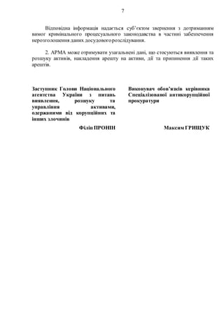 7
Відповідна інформація надається суб’єктом звернення з дотриманням
вимог кримінального процесуального законодавства в частині забезпечення
нерозголошення даних досудовогорозслідування.
2. АРМА може отримувати узагальнені дані, що стосуються виявлення та
розшуку активів, накладення арешту на активи, дії та припинення дії таких
арештів.
Заступник Голови Національного
агентства України з питань
виявлення, розшуку та
управління активами,
одержаними від корупційних та
інших злочинів
Виконувач обов’язків керівника
Спеціалізованої антикорупційної
прокуратури
Філіп ПРОНІН Максим ГРИЩУК
 