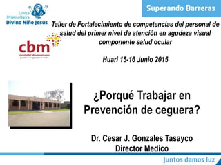 ¿Porqué Trabajar en
Prevención de ceguera?
Dr. Cesar J. Gonzales Tasayco
Director Medico
Taller de Fortalecimiento de competencias del personal de
salud del primer nivel de atención en agudeza visual
componente salud ocular
Huari 15-16 Junio 2015
 