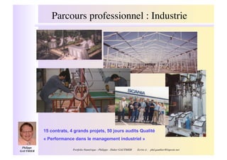 Parcours professionnel : Industrie!




              15 contrats, 4 grands projets, 50 jours audits Qualité
              « Performance dans le management industriel »
 Philippe
GAUTHIER  !                 Portfolio Numérique : Philippe - Didier GAUTHIER                                     !
                                                                               Ecrire à : phd.gauthier@laposte.net
 