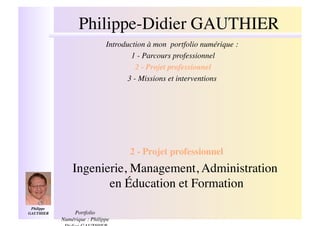 Philippe-Didier GAUTHIER!
                                Introduction à mon portfolio numérique :!
                                        1 - Parcours professionnel  !
                                          2 - Projet professionnel!
                                       3 - Missions et interventions!




                                                              !
                                       2 - Projet professionnel
                  Ingenierie, Management, Administration
                         en Éducation et Formation!
 Philippe
GAUTHIER  !       Portfolio
              Numérique : Philippe
 