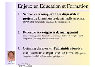 Enjeux en Education et Formation!
              1.! Surmonter la complexité des dispositifs et
                  projets de formation professionnelle (LMD, TICE,
                    FOAD, ENT, partenariats, exigences des entreprises…)!




              2.! Répondre aux exigences de management
                    (organisation, gestion des conﬂits, surcharges de travail, remplacement
                    temporaire, coaching, professionnalisation…)!



              3.! Optimiser durablement l'administration des
                  établissements et organismes de formation (gestion
                    budgetaire, qualité, réglementaires, politiques…)!

 Philippe
GAUTHIER  !       Portfolio
              Numérique : Philippe
 