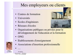 Mes employeurs ou clients
                                                !

              •!   Centres de formation!
              •!   Universités!
              •!   Ecoles d'ingénieurs!
              •!   Réseaux d'écoles!
              •!   Organisations publiques ou privées pour le
                   développement de l'éducation et la formation!
              •!   ONG!
              •!   Etablissements d'enseignement!
              •!   Associations d'insertion professionnelle!
              •!   …!
 Philippe
GAUTHIER  !       Portfolio
              Numérique : Philippe
 