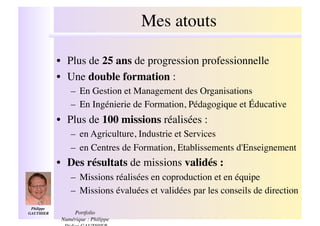 Mes atouts
                                               !

              •! Plus de 25 ans de progression professionnelle!
              •! Une double formation : !
                  –! En Gestion et Management des Organisations!
                  –! En Ingénierie de Formation, Pédagogique et Éducative!
              •! Plus de 100 missions réalisées :!
                  –! en Agriculture, Industrie et Services!
                  –! en Centres de Formation, Etablissements d'Enseignement!
              •! Des résultats de missions validés :!
                  –! Missions réalisées en coproduction et en équipe!
                  –! Missions évaluées et validées par les conseils de direction!
 Philippe
GAUTHIER  !        Portfolio
               Numérique : Philippe
 